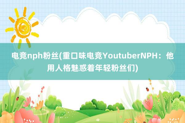 电竞nph粉丝(重口味电竞YoutuberNPH：他用人格魅惑着年轻粉丝们)