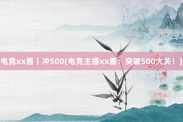 电竞xx酱丨冲500(电竞主播xx酱：突破500大关！)