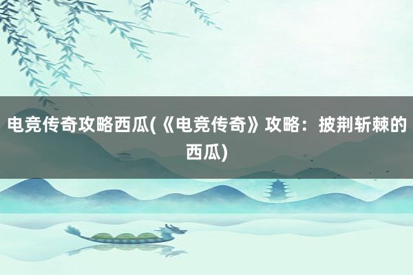 电竞传奇攻略西瓜(《电竞传奇》攻略：披荆斩棘的西瓜)