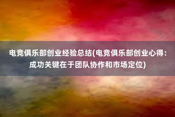 电竞俱乐部创业经验总结(电竞俱乐部创业心得：成功关键在于团队协作和市场定位)