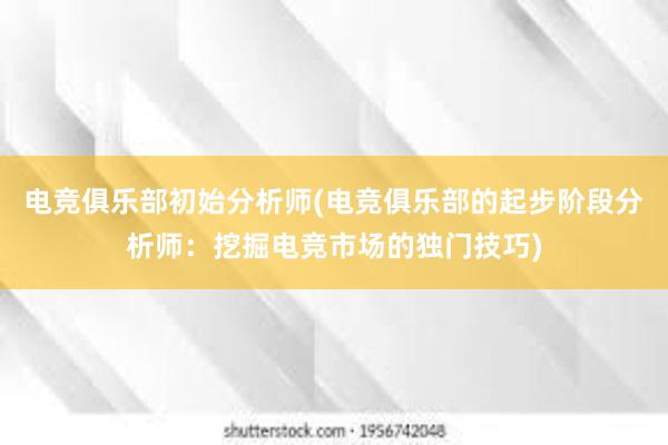 电竞俱乐部初始分析师(电竞俱乐部的起步阶段分析师：挖掘电竞市场的独门技巧)