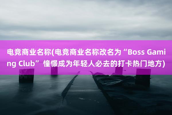 电竞商业名称(电竞商业名称改名为“Boss Gaming Club” 憧憬成为年轻人必去的打卡热门地方)