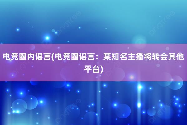 电竞圈内谣言(电竞圈谣言：某知名主播将转会其他平台)