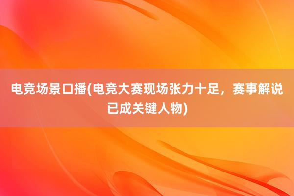 电竞场景口播(电竞大赛现场张力十足，赛事解说已成关键人物)