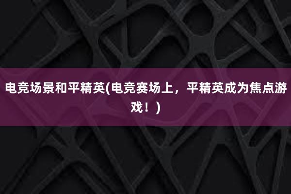 电竞场景和平精英(电竞赛场上，平精英成为焦点游戏！)