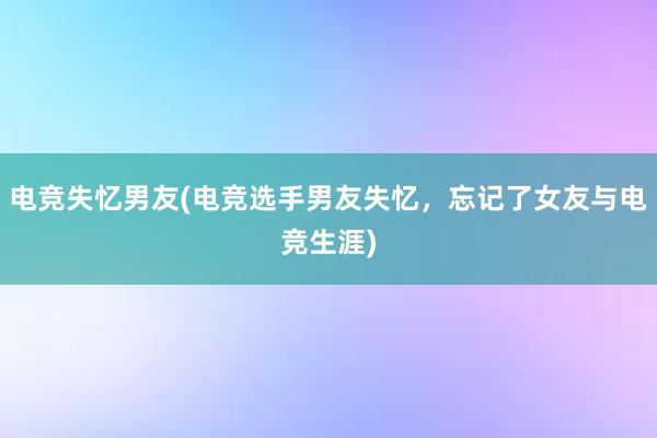 电竞失忆男友(电竞选手男友失忆，忘记了女友与电竞生涯)