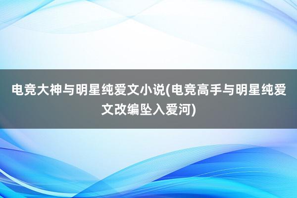 电竞大神与明星纯爱文小说(电竞高手与明星纯爱文改编坠入爱河)