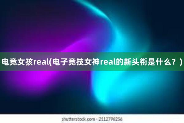 电竞女孩real(电子竞技女神real的新头衔是什么？)