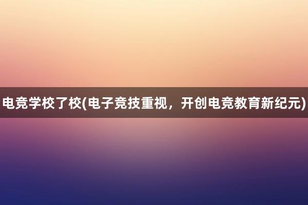 电竞学校了校(电子竞技重视，开创电竞教育新纪元)