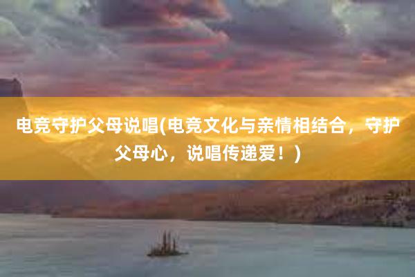 电竞守护父母说唱(电竞文化与亲情相结合，守护父母心，说唱传递爱！)