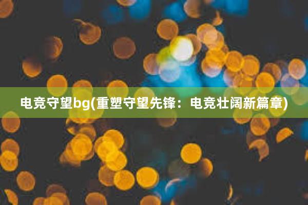 电竞守望bg(重塑守望先锋：电竞壮阔新篇章)