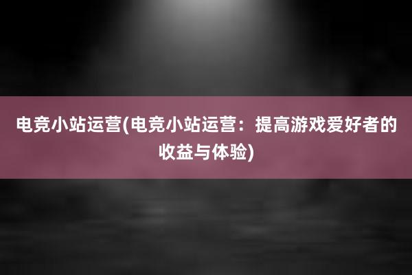 电竞小站运营(电竞小站运营：提高游戏爱好者的收益与体验)