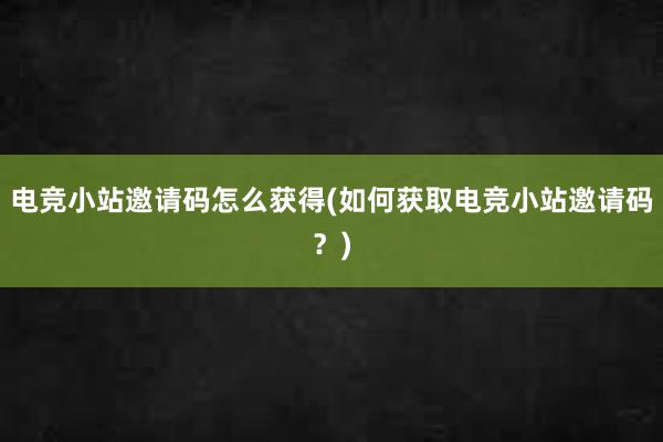 电竞小站邀请码怎么获得(如何获取电竞小站邀请码？)