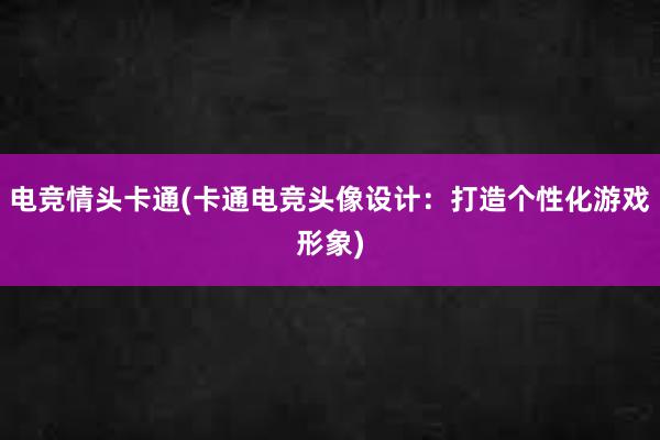 电竞情头卡通(卡通电竞头像设计：打造个性化游戏形象)