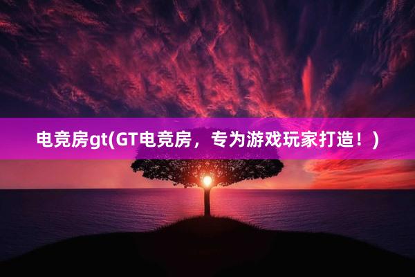 电竞房gt(GT电竞房，专为游戏玩家打造！)