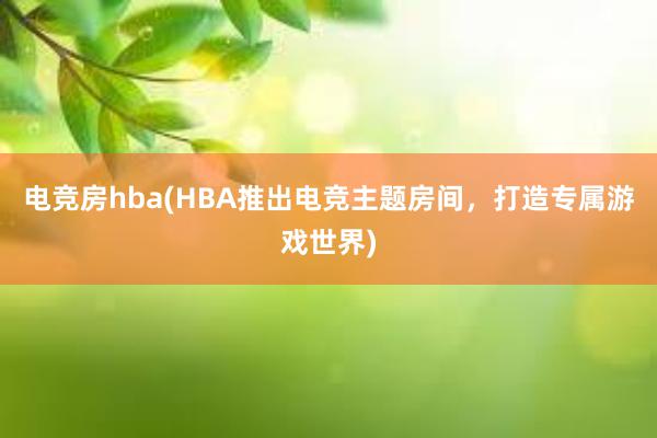 电竞房hba(HBA推出电竞主题房间，打造专属游戏世界)