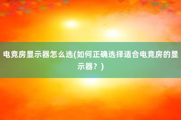 电竞房显示器怎么选(如何正确选择适合电竞房的显示器？)