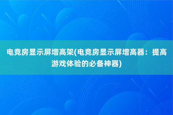 电竞房显示屏增高架(电竞房显示屏增高器：提高游戏体验的必备神器)