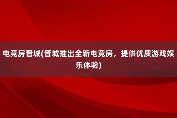 电竞房晋城(晋城推出全新电竞房，提供优质游戏娱乐体验)