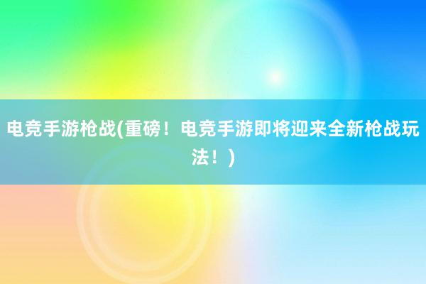 电竞手游枪战(重磅！电竞手游即将迎来全新枪战玩法！)