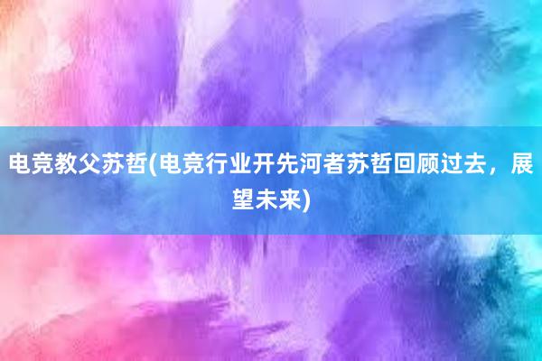 电竞教父苏哲(电竞行业开先河者苏哲回顾过去，展望未来)