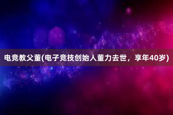 电竞教父董(电子竞技创始人董力去世，享年40岁)