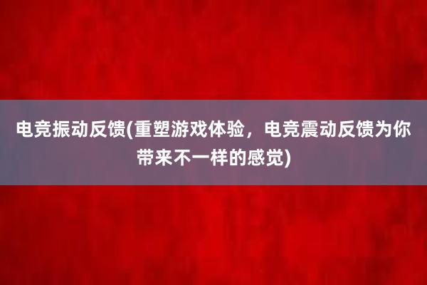 电竞振动反馈(重塑游戏体验，电竞震动反馈为你带来不一样的感觉)