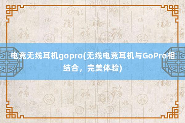 电竞无线耳机gopro(无线电竞耳机与GoPro相结合，完美体验)