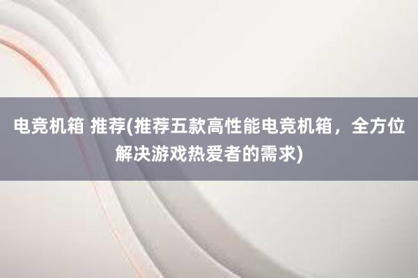 电竞机箱 推荐(推荐五款高性能电竞机箱，全方位解决游戏热爱者的需求)