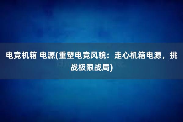 电竞机箱 电源(重塑电竞风貌：走心机箱电源，挑战极限战局)