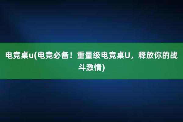 电竞桌u(电竞必备！重量级电竞桌U，释放你的战斗激情)