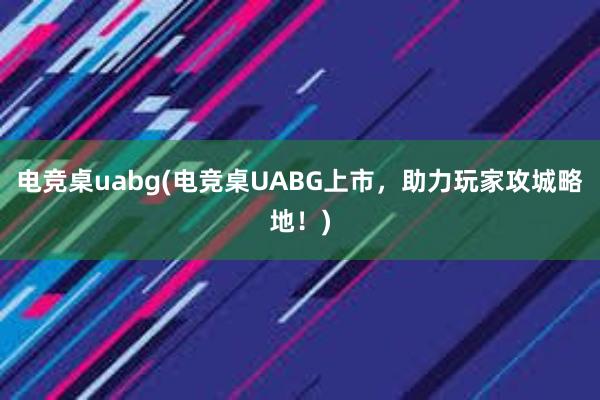 电竞桌uabg(电竞桌UABG上市，助力玩家攻城略地！)