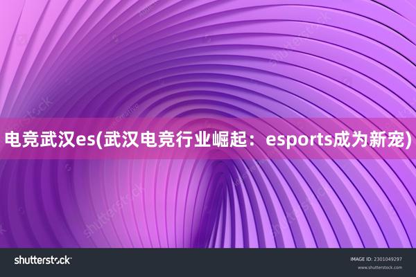 电竞武汉es(武汉电竞行业崛起：esports成为新宠)