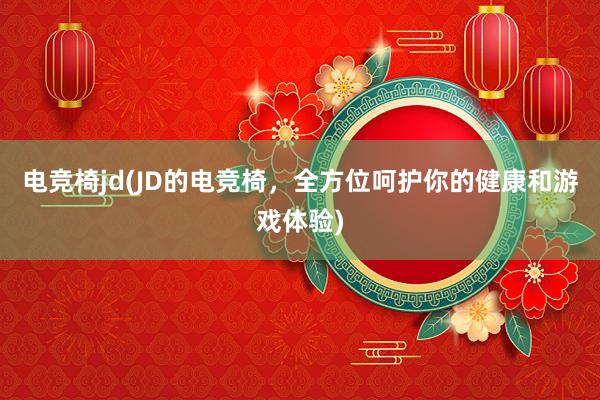 电竞椅jd(JD的电竞椅，全方位呵护你的健康和游戏体验)