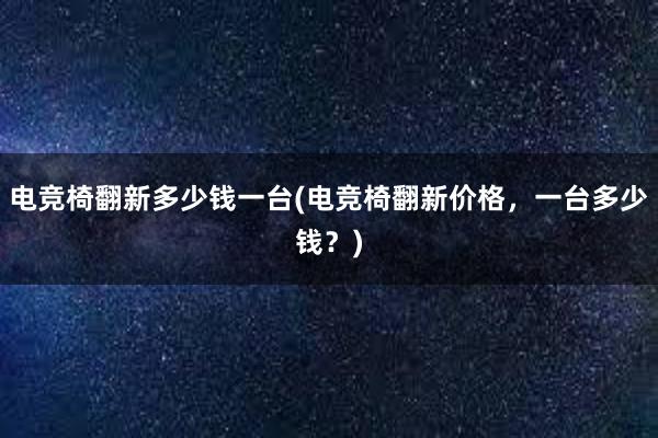 电竞椅翻新多少钱一台(电竞椅翻新价格，一台多少钱？)