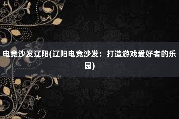 电竞沙发辽阳(辽阳电竞沙发：打造游戏爱好者的乐园)