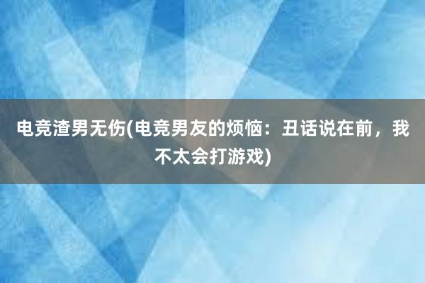 电竞渣男无伤(电竞男友的烦恼：丑话说在前，我不太会打游戏)