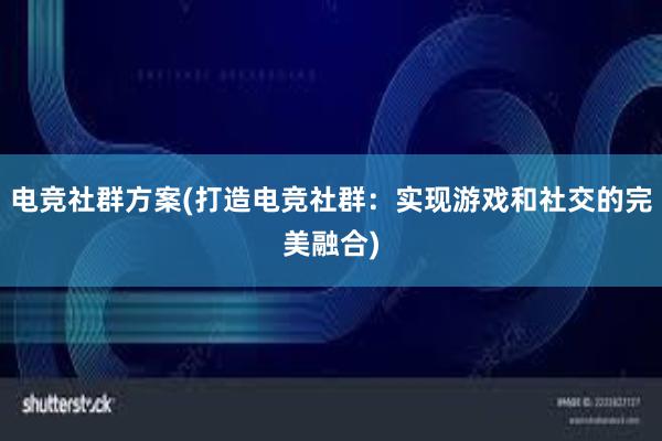 电竞社群方案(打造电竞社群：实现游戏和社交的完美融合)