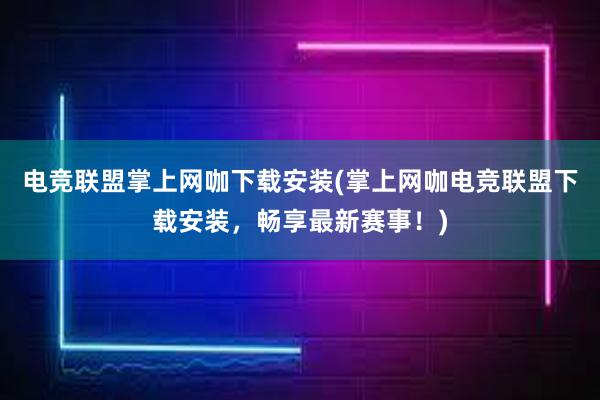 电竞联盟掌上网咖下载安装(掌上网咖电竞联盟下载安装，畅享最新赛事！)