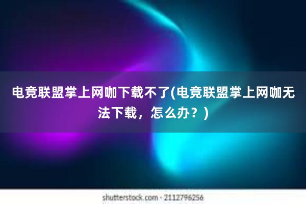 电竞联盟掌上网咖下载不了(电竞联盟掌上网咖无法下载，怎么办？)