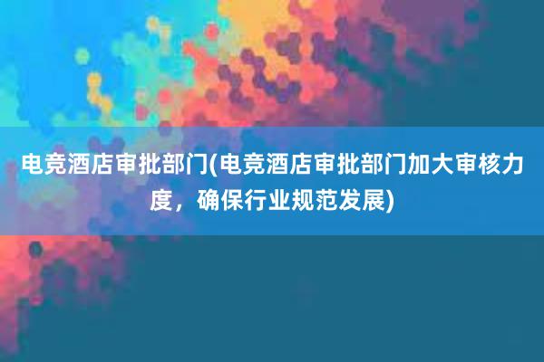 电竞酒店审批部门(电竞酒店审批部门加大审核力度，确保行业规范发展)