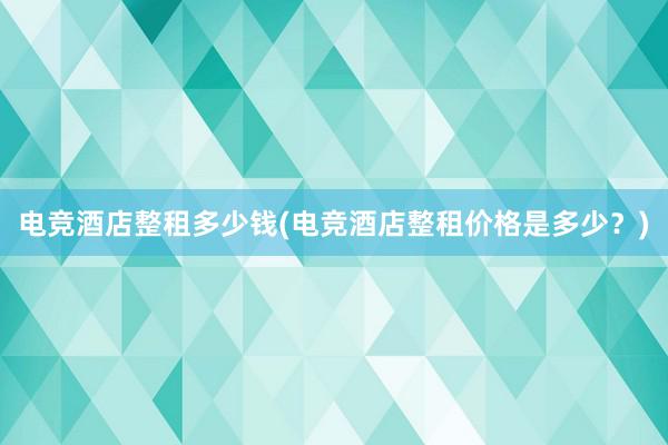 电竞酒店整租多少钱(电竞酒店整租价格是多少？)