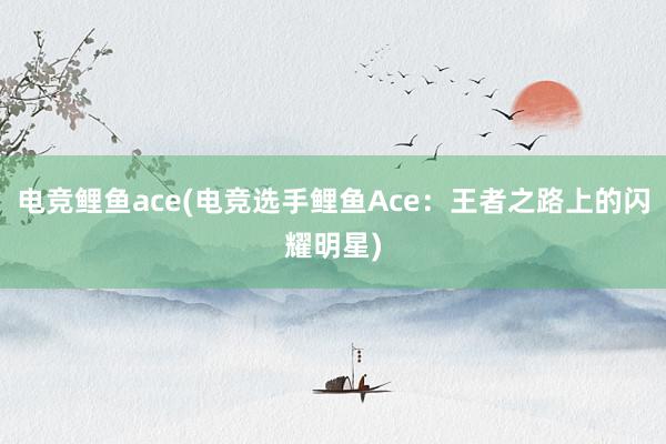 电竞鲤鱼ace(电竞选手鲤鱼Ace：王者之路上的闪耀明星)