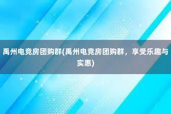 禹州电竞房团购群(禹州电竞房团购群，享受乐趣与实惠)