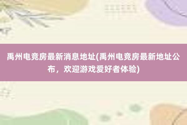 禹州电竞房最新消息地址(禹州电竞房最新地址公布，欢迎游戏爱好者体验)