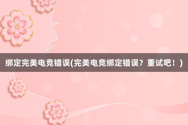 绑定完美电竞错误(完美电竞绑定错误？重试吧！)