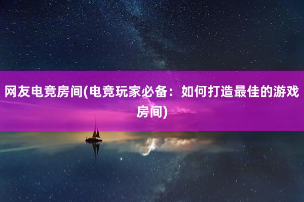 网友电竞房间(电竞玩家必备：如何打造最佳的游戏房间)