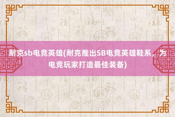 耐克sb电竞英雄(耐克推出SB电竞英雄鞋系，为电竞玩家打造最佳装备)