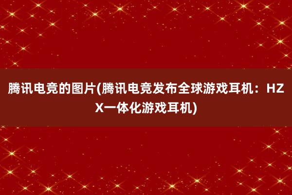 腾讯电竞的图片(腾讯电竞发布全球游戏耳机：HZX一体化游戏耳机)