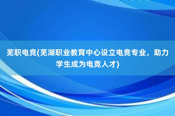 芜职电竞(芜湖职业教育中心设立电竞专业，助力学生成为电竞人才)